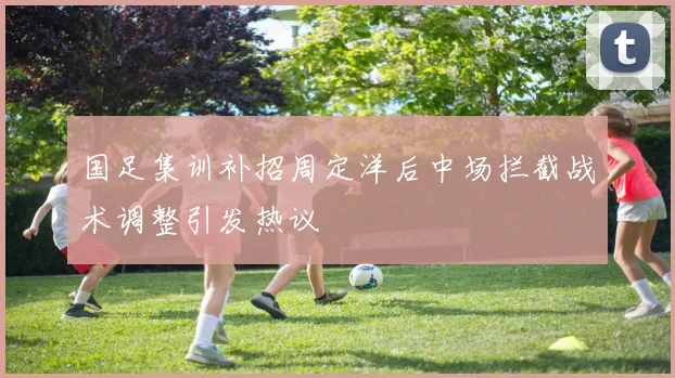 国足集训补招周定洋后中场拦截战术调整引发热议